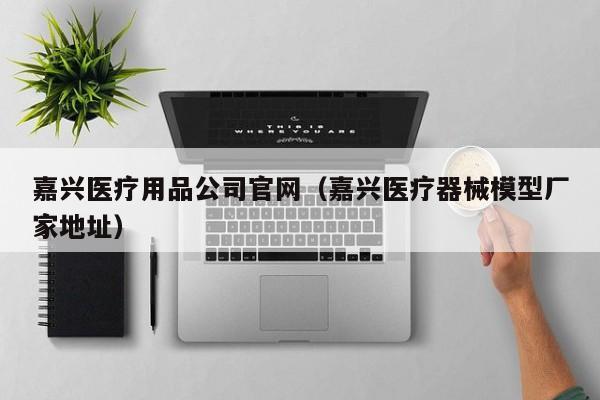 嘉兴医疗用品公司官网（嘉兴医疗器械模型厂家地址）