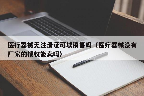 医疗器械无注册证可以销售吗（医疗器械没有厂家的授权能卖吗）