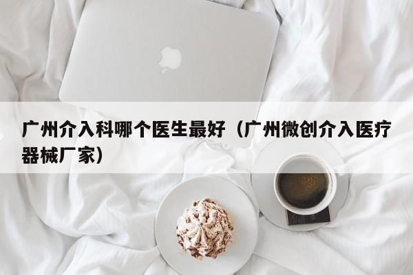 广州介入科哪个医生最好（广州微创介入医疗器械厂家）